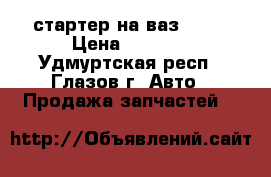 стартер на ваз 2109 › Цена ­ 1 500 - Удмуртская респ., Глазов г. Авто » Продажа запчастей   